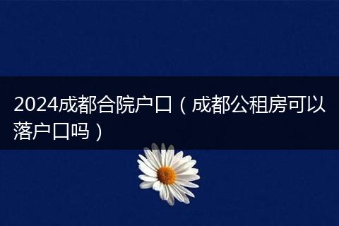 2024成都合院户口（成都公租房可以落户口吗）