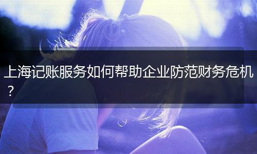 上海记账服务如何帮助企业防范财务危机？