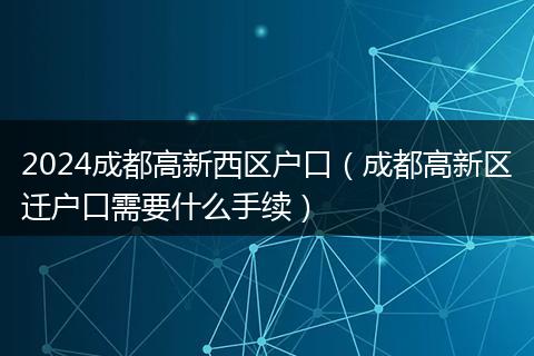 2024成都高新西区户口（成都高新区迁户口需要什么手续）