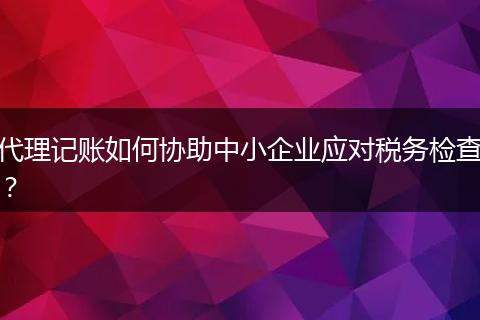 代理记账如何协助中小企业应对税务检查？