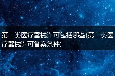 第二类医疗器械许可包括哪些(第二类医疗器械许可备案条件)