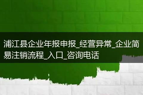 浦江县企业年报申报_经营异常_企业简易注销流程_入口_咨询电话