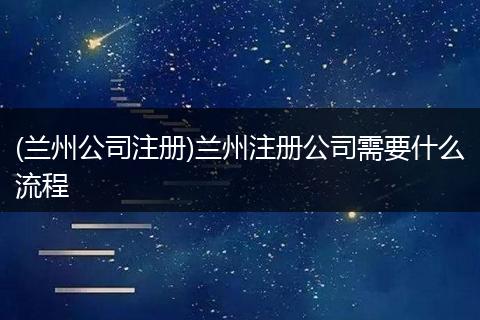 (兰州公司注册)兰州注册公司需要什么流程