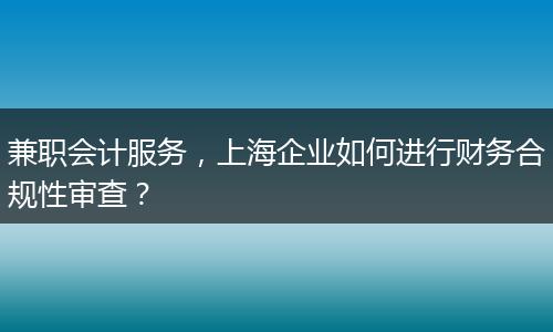 兼职会计服务，上海企业如何进行财务合规性审查？