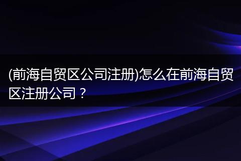 (前海自贸区公司注册)怎么在前海自贸区注册公司？