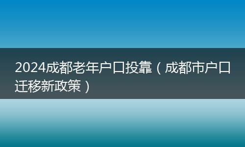 2024成都老年户口投靠（成都市户口迁移新政策）