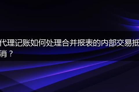 代理记账如何处理合并报表的内部交易抵消？