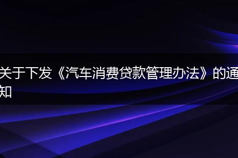 关于下发《汽车消费贷款管理办法》的通知
