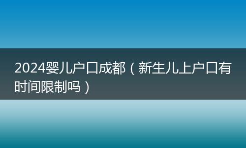 2024婴儿户口成都（新生儿上户口有时间限制吗）