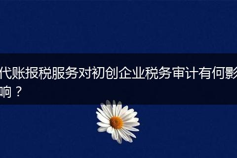 代账报税服务对初创企业税务审计有何影响？