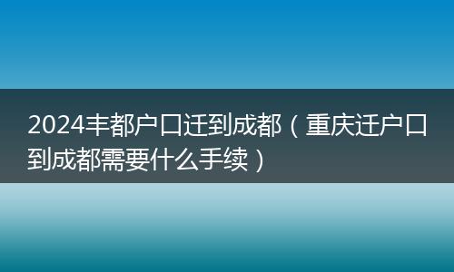2024丰都户口迁到成都（重庆迁户口到成都需要什么手续）