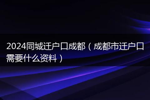 2024同城迁户口成都（成都市迁户口需要什么资料）