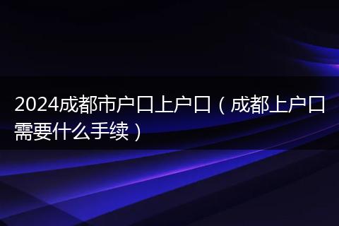 2024成都市户口上户口（成都上户口需要什么手续）