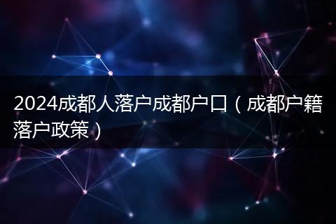 2024成都人落户成都户口（成都户籍落户政策）