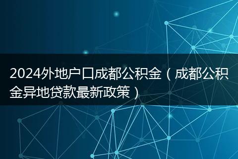 2024外地户口成都公积金(成都公积金异地贷款最新政策)
