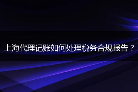 上海代理记账如何处理税务合规报告？