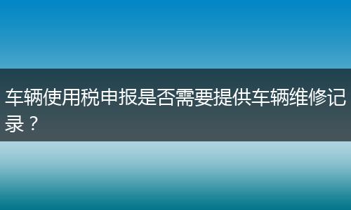 车辆使用税申报是否需要提供车辆维修记录？