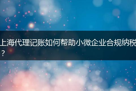 上海代理记账如何帮助小微企业合规纳税？