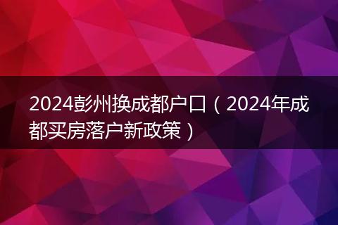 2024彭州换成都户口（2024年成都买房落户新政策）