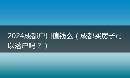 2024成都户口值钱么（成都买房子可以落户吗？）