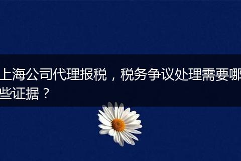 上海公司代理报税，税务争议处理需要哪些证据？