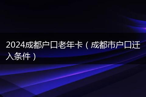 2024成都户口老年卡（成都市户口迁入条件）