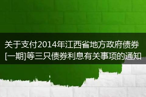 关于支付2014年江西省地方政府债券[一期]等三只债券利息有关事项的通知