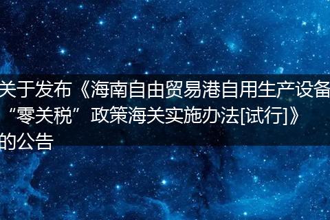 关于发布《海南自由贸易港自用生产设备“零关税”政策海关实施办法[试行]》的公告