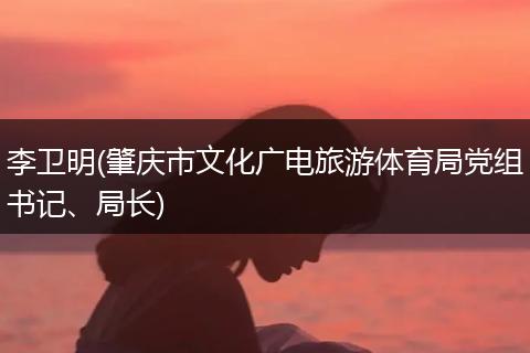 李卫明(肇庆市文化广电旅游体育局党组书记、局长)