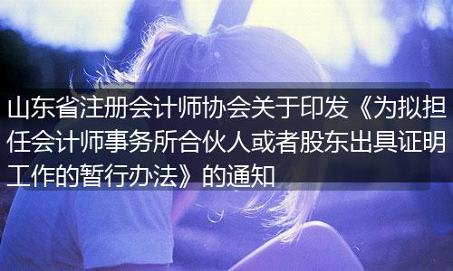 山东省注册会计师协会关于印发《为拟担任会计师事务所合伙人或者股东出具证明工作的暂行办法》的通知
