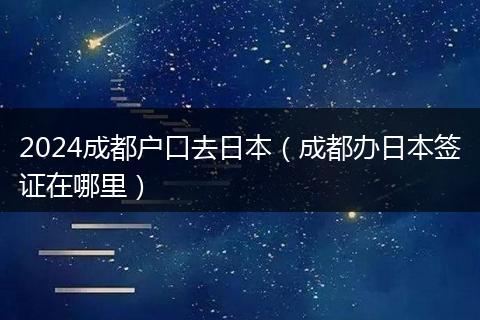 2024成都户口去日本（成都办日本签证在哪里）