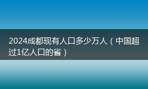2024成都现有人口多少万人（中国超过1亿人口的省）