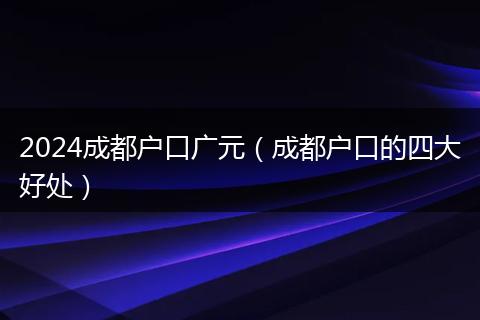 2024成都户口广元（成都户口的四大好处）