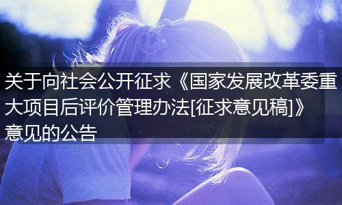 关于向社会公开征求《国家发展改革委重大项目后评价管理办法[征求意见稿]》意见的公告
