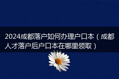 2024成都落户如何办理户口本（成都人才落户后户口本在哪里领取）
