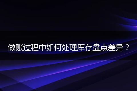 做账过程中如何处理库存盘点差异？