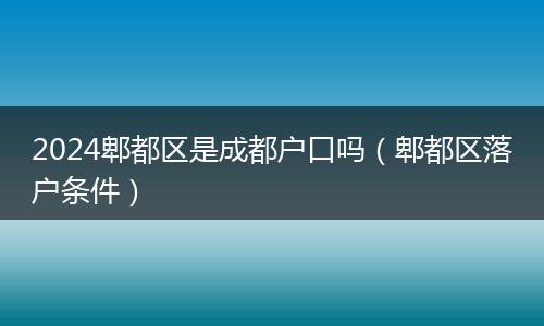 2024郫都区是成都户口吗（郫都区落户条件）