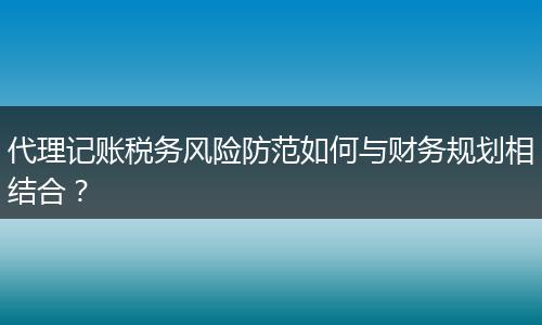 代理记账税务风险防范如何与财务规划相结合？