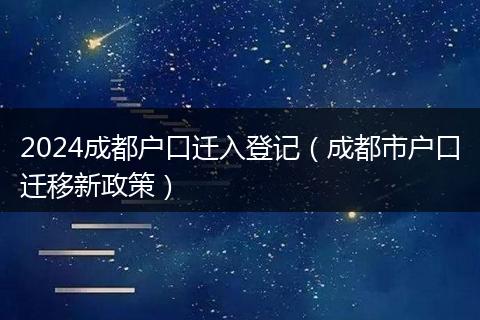 2024成都户口迁入登记(成都市户口迁移新政策)