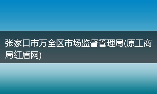 张家口市万全区市场监督管理局(原工商局红盾网)