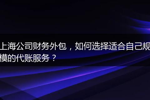 上海公司财务外包，如何选择适合自己规模的代账服务？