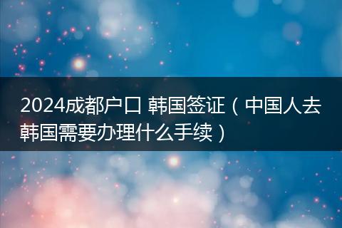 2024成都户口 韩国签证（中国人去韩国需要办理什么手续）