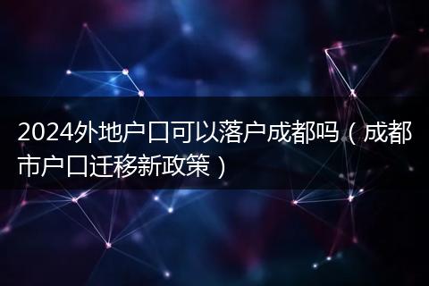 2024外地户口可以落户成都吗(成都市户口迁移新政策)