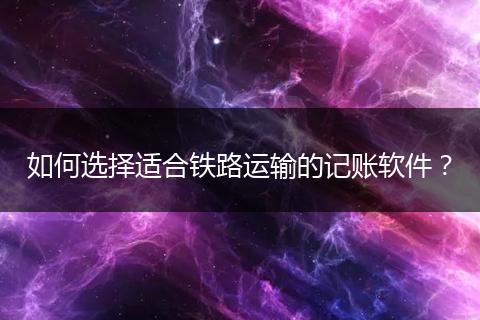 如何选择适合铁路运输的记账软件？