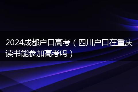 2024成都户口高考（四川户口在重庆读书能参加高考吗）