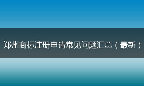 郑州商标注册申请常见问题汇总（最新）