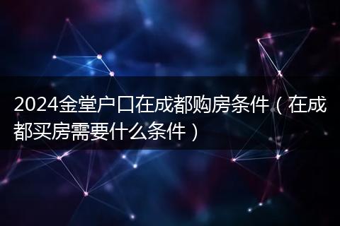 2024金堂户口在成都购房条件（在成都买房需要什么条件）