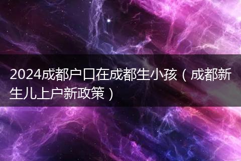 2024成都户口在成都生小孩(成都新生儿上户新政策)