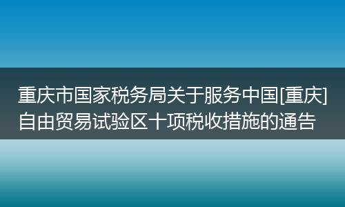 重庆市国家税务局关于服务中国[重庆]自由贸易试验区十项税收措施的通告
