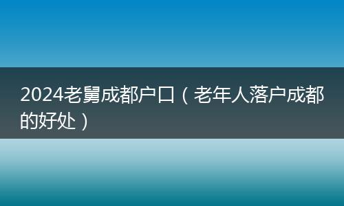 2024老舅成都户口（老年人落户成都的好处）